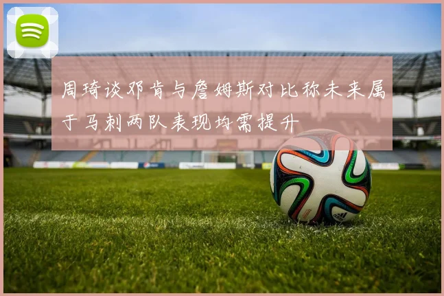 周琦谈邓肯与詹姆斯对比称未来属于马刺两队表现均需提升