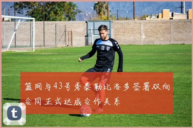 篮网与43号秀泰勒比洛多签署双向合同正式达成合作关系