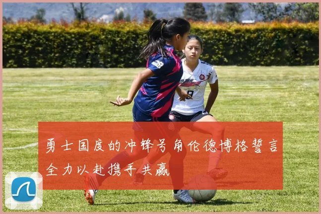 勇士国度的冲锋号角伦德博格誓言全力以赴携手共赢