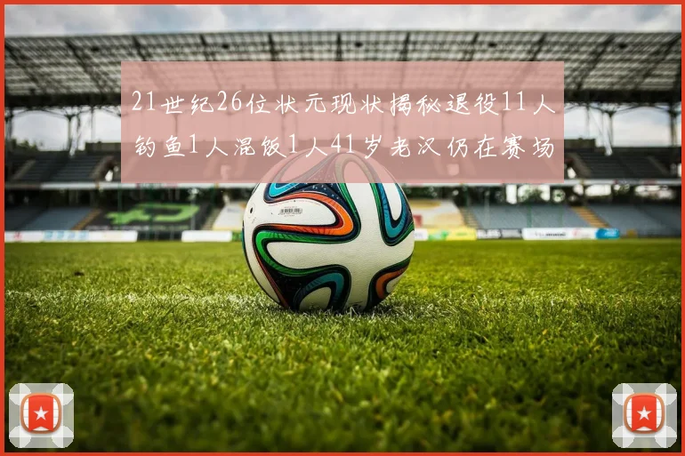 21世纪26位状元现状揭秘退役11人钓鱼1人混饭1人41岁老汉仍在赛场拼搏