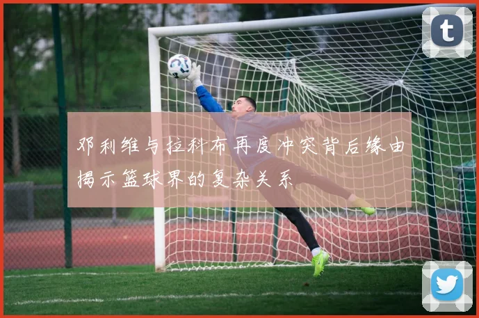 邓利维与拉科布再度冲突背后缘由揭示篮球界的复杂关系