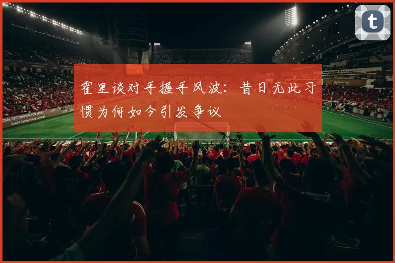 霍里谈对手握手风波：昔日无此习惯为何如今引发争议