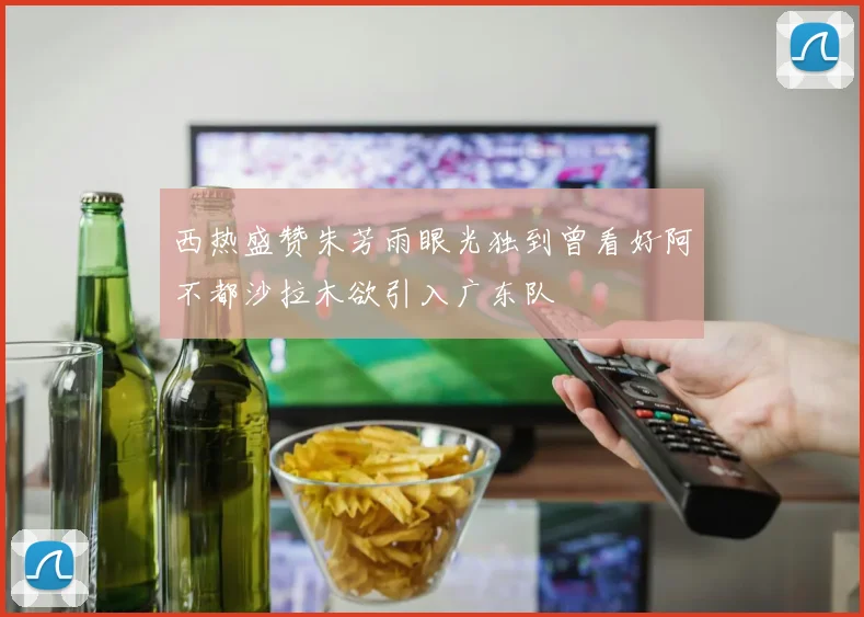 西热盛赞朱芳雨眼光独到曾看好阿不都沙拉木欲引入广东队