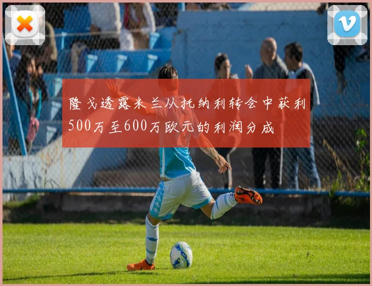 隆戈透露米兰从托纳利转会中获利500万至600万欧元的利润分成