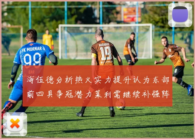 海伍德分析热火实力提升认为东部前四具争冠潜力莱利需继续补强阵容
