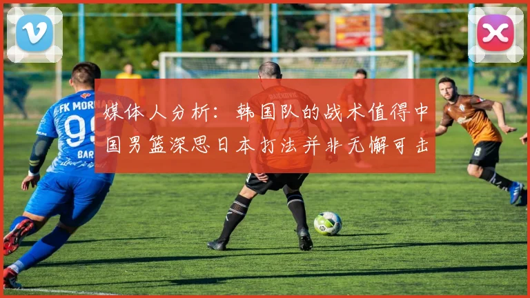 媒体人分析：韩国队的战术值得中国男篮深思日本打法并非无懈可击