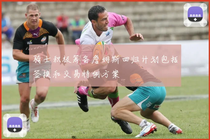 骑士积极筹备詹姆斯回归计划包括签换和交易特例方案