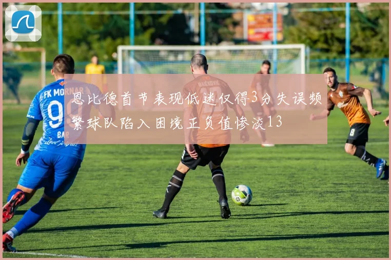 恩比德首节表现低迷仅得3分失误频繁球队陷入困境正负值惨淡13