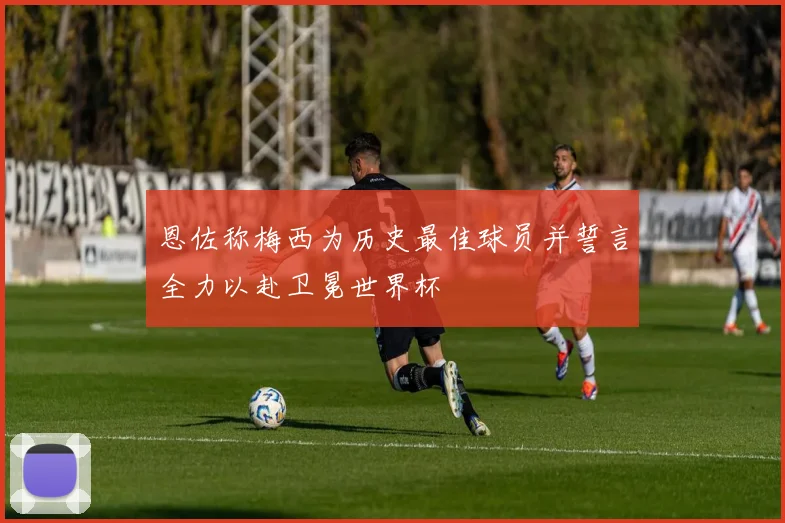 恩佐称梅西为历史最佳球员并誓言全力以赴卫冕世界杯