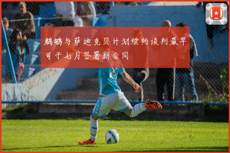 鹈鹕与萨迪克贝计划续约谈判最早可于七月签署新合同